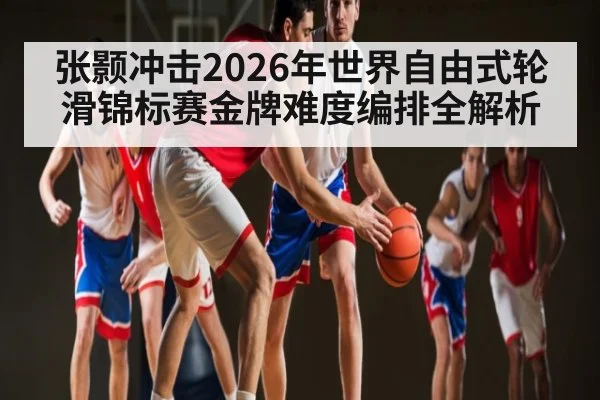 张颢冲击2026年世界自由式轮滑锦标赛金牌难度编排全解析