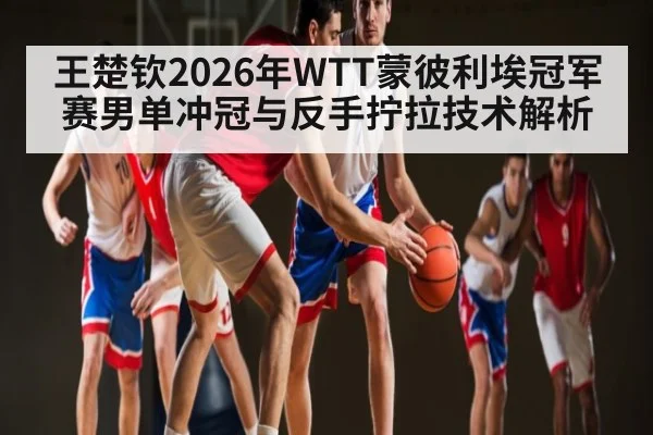 王楚钦2026年WTT蒙彼利埃冠军赛男单冲冠与反手拧拉技术解析
